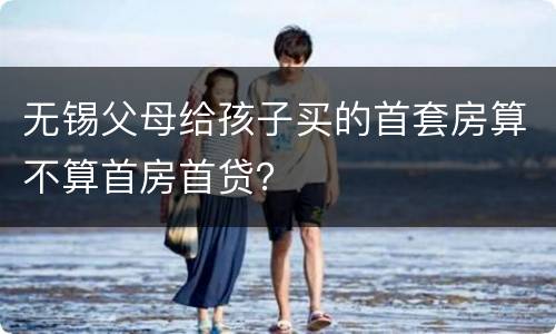 无锡父母给孩子买的首套房算不算首房首贷？