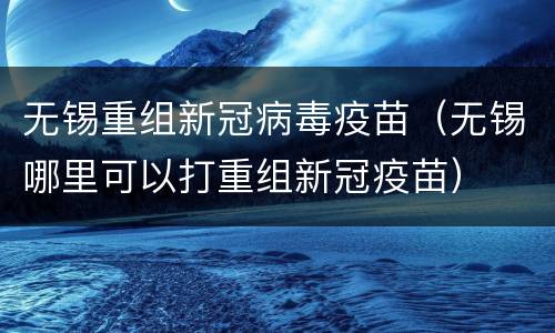 无锡重组新冠病毒疫苗（无锡哪里可以打重组新冠疫苗）