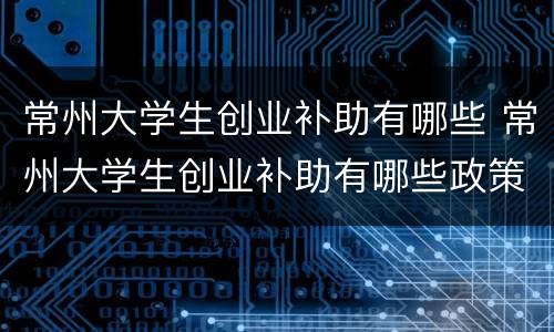 常州大学生创业补助有哪些 常州大学生创业补助有哪些政策