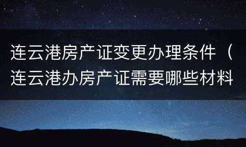 连云港房产证变更办理条件（连云港办房产证需要哪些材料）