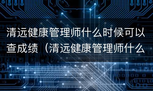 清远健康管理师什么时候可以查成绩（清远健康管理师什么时候可以查成绩报名）