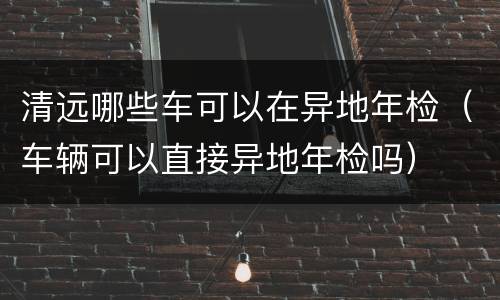 清远哪些车可以在异地年检（车辆可以直接异地年检吗）