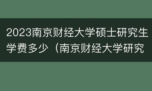 2023南京财经大学硕士研究生学费多少（南京财经大学研究生金融专硕学费）