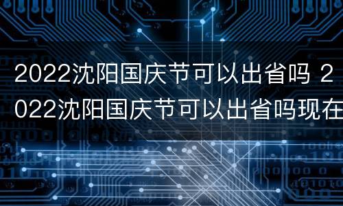 2022沈阳国庆节可以出省吗 2022沈阳国庆节可以出省吗现在