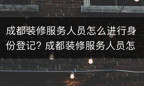 成都装修服务人员怎么进行身份登记? 成都装修服务人员怎么进行身份登记备案