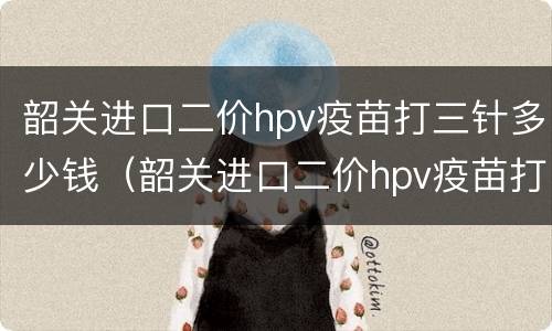 韶关进口二价hpv疫苗打三针多少钱（韶关进口二价hpv疫苗打三针多少钱一针）