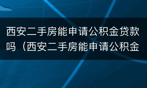 西安二手房能申请公积金贷款吗（西安二手房能申请公积金贷款吗现在）