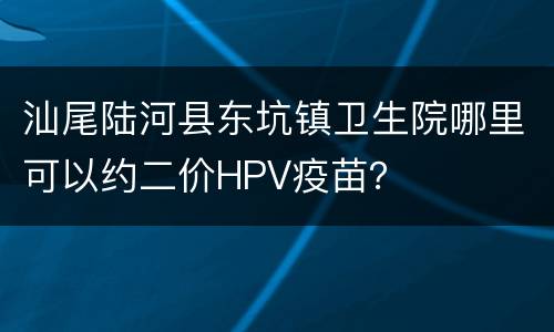 汕尾陆河县东坑镇卫生院哪里可以约二价HPV疫苗？