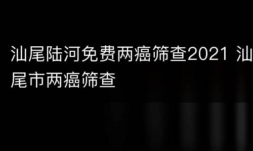 汕尾陆河免费两癌筛查2021 汕尾市两癌筛查