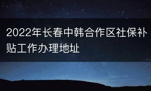 2022年长春中韩合作区社保补贴工作办理地址
