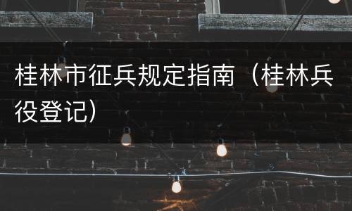 桂林市征兵规定指南（桂林兵役登记）
