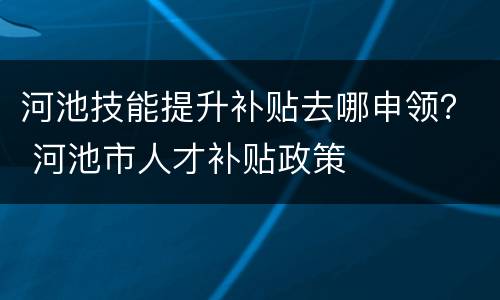 河池技能提升补贴去哪申领？ 河池市人才补贴政策
