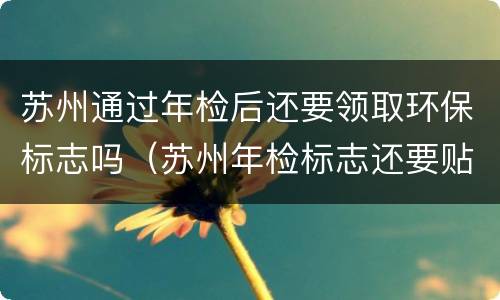 苏州通过年检后还要领取环保标志吗（苏州年检标志还要贴吗）