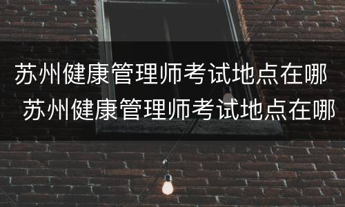 苏州健康管理师考试地点在哪 苏州健康管理师考试地点在哪查