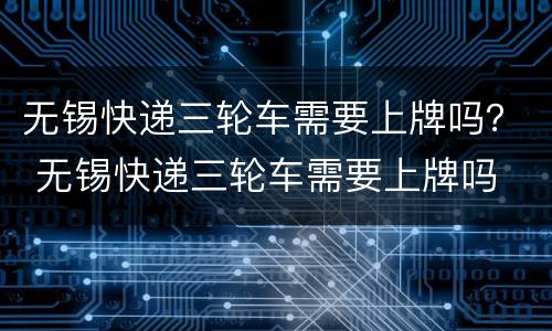 无锡快递三轮车需要上牌吗？ 无锡快递三轮车需要上牌吗