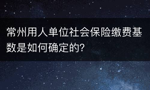 常州用人单位社会保险缴费基数是如何确定的？
