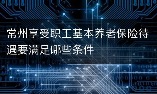 常州享受职工基本养老保险待遇要满足哪些条件