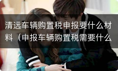 清远车辆购置税申报要什么材料（申报车辆购置税需要什么资料）