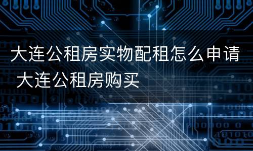 大连公租房实物配租怎么申请 大连公租房购买