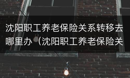 沈阳职工养老保险关系转移去哪里办（沈阳职工养老保险关系转移去哪里办理手续）