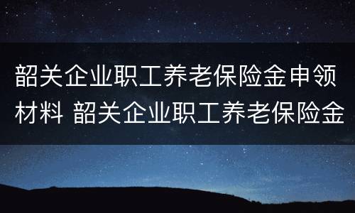 韶关企业职工养老保险金申领材料 韶关企业职工养老保险金申领材料有哪些