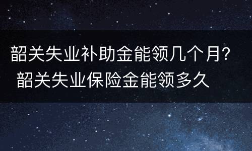 韶关失业补助金能领几个月？ 韶关失业保险金能领多久