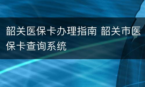 韶关医保卡办理指南 韶关市医保卡查询系统