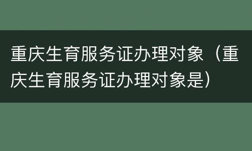 重庆生育服务证办理对象（重庆生育服务证办理对象是）