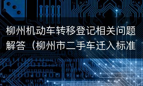 柳州机动车转移登记相关问题解答（柳州市二手车迁入标准）