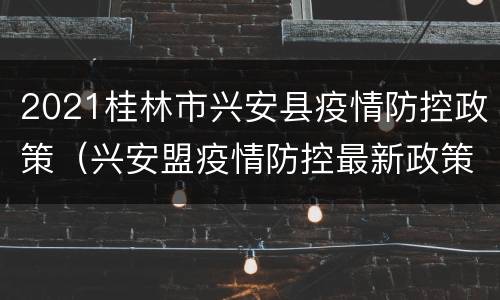 2021桂林市兴安县疫情防控政策（兴安盟疫情防控最新政策）