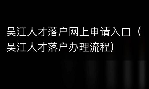 吴江人才落户网上申请入口（吴江人才落户办理流程）