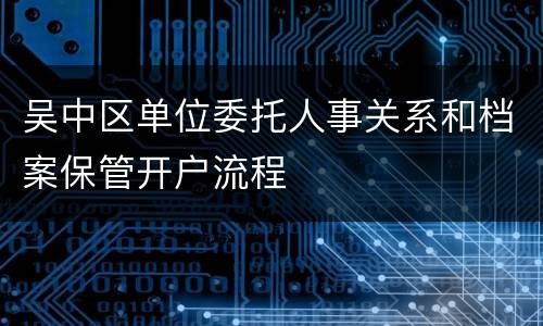 吴中区单位委托人事关系和档案保管开户流程