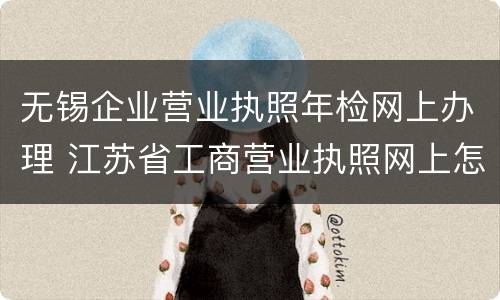 无锡企业营业执照年检网上办理 江苏省工商营业执照网上怎么年检