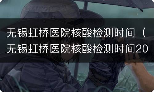无锡虹桥医院核酸检测时间（无锡虹桥医院核酸检测时间2022）