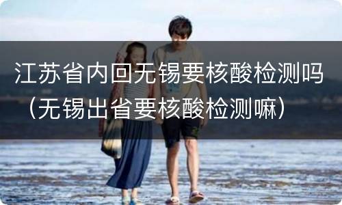 江苏省内回无锡要核酸检测吗（无锡出省要核酸检测嘛）