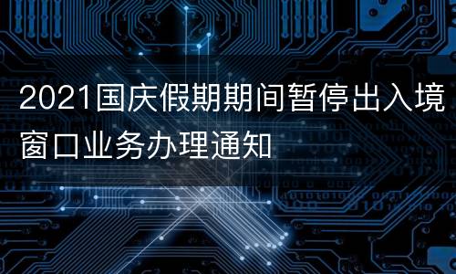 2021国庆假期期间暂停出入境窗口业务办理通知