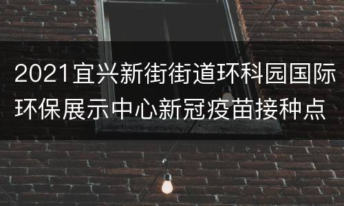 2021宜兴新街街道环科园国际环保展示中心新冠疫苗接种点启用通知