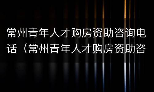 常州青年人才购房资助咨询电话（常州青年人才购房资助咨询电话是多少）