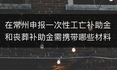 在常州申报一次性工亡补助金和丧葬补助金需携带哪些材料？