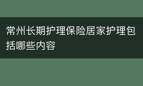 常州长期护理保险居家护理包括哪些内容