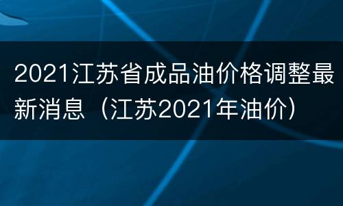 2021江苏省成品油价格调整最新消息（江苏2021年油价）