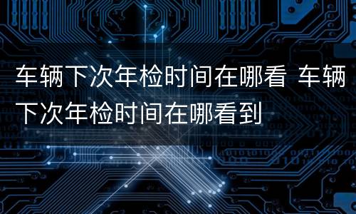 车辆下次年检时间在哪看 车辆下次年检时间在哪看到