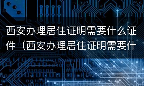 西安办理居住证明需要什么证件（西安办理居住证明需要什么证件呢）