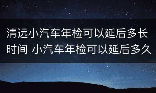 清远小汽车年检可以延后多长时间 小汽车年检可以延后多久