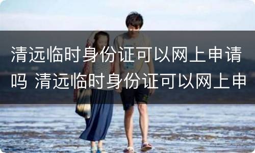清远临时身份证可以网上申请吗 清远临时身份证可以网上申请吗现在
