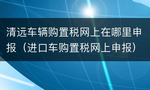 清远车辆购置税网上在哪里申报（进口车购置税网上申报）