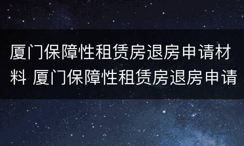 厦门保障性租赁房退房申请材料 厦门保障性租赁房退房申请材料是什么