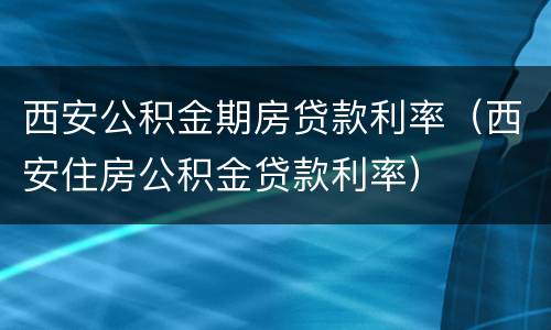 西安公积金期房贷款利率（西安住房公积金贷款利率）