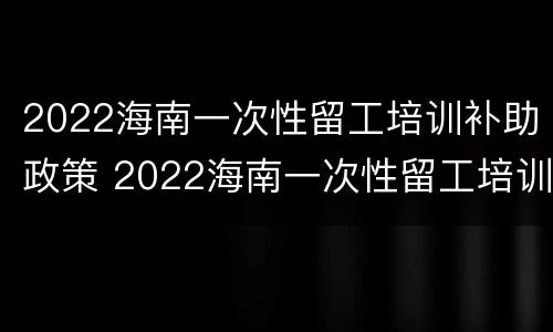 2022海南一次性留工培训补助政策 2022海南一次性留工培训补助政策文件