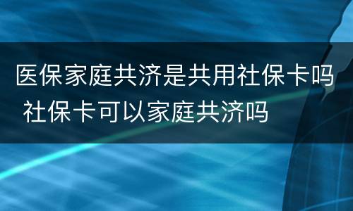 医保家庭共济是共用社保卡吗 社保卡可以家庭共济吗